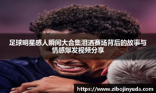 足球明星感人瞬间大合集泪洒赛场背后的故事与情感爆发视频分享